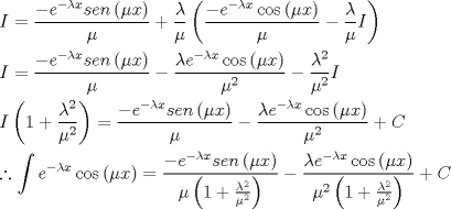 TEX: \[<br />\begin{gathered}<br />  I = \frac{{ - e^{ - \lambda x} sen\left( {\mu x} \right)}}<br />{\mu } + \frac{\lambda }<br />{\mu }\left( {\frac{{ - e^{ - \lambda x} \cos \left( {\mu x} \right)}}<br />{\mu } - \frac{\lambda }<br />{\mu }I} \right) \hfill \\<br />  I = \frac{{ - e^{ - \lambda x} sen\left( {\mu x} \right)}}<br />{\mu } - \frac{{\lambda e^{ - \lambda x} \cos \left( {\mu x} \right)}}<br />{{\mu ^2 }} - \frac{{\lambda ^2 }}<br />{{\mu ^2 }}I \hfill \\<br />  I\left( {1 + \frac{{\lambda ^2 }}<br />{{\mu ^2 }}} \right) = \frac{{ - e^{ - \lambda x} sen\left( {\mu x} \right)}}<br />{\mu } - \frac{{\lambda e^{ - \lambda x} \cos \left( {\mu x} \right)}}<br />{{\mu ^2 }} + C \hfill \\<br />  \therefore \int {e^{ - \lambda x} } \cos \left( {\mu x} \right) = \frac{{ - e^{ - \lambda x} sen\left( {\mu x} \right)}}<br />{{\mu \left( {1 + \frac{{\lambda ^2 }}<br />{{\mu ^2 }}} \right)}} - \frac{{\lambda e^{ - \lambda x} \cos \left( {\mu x} \right)}}<br />{{\mu ^2 \left( {1 + \frac{{\lambda ^2 }}<br />{{\mu ^2 }}} \right)}} + C \hfill \\ <br />\end{gathered} <br />\]<br />