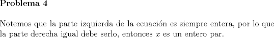 TEX: \noindent \textbf{Problema 4}\\<br /><br />\noindent Notemos que la parte izquierda de la ecuaci\'on es siempre entera, por lo que la parte derecha igual debe serlo, entonces $x$ es un entero par.