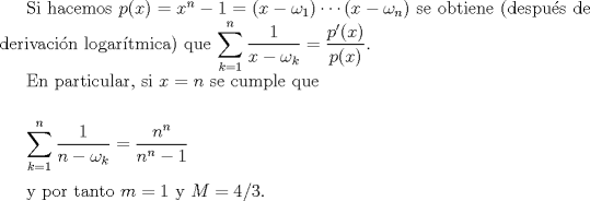 TEX: Si hacemos $p(x)= x^{n}-1 = (x-\omega_{1}) \cdots (x-\omega_{n})$ se  obtiene (despus de derivacin logartmica) que <br />$\displaystyle \sum_{k=1}^{n} \frac{1}{x-\omega_{k}} = \frac{p^{\prime}(x)}{p(x)}.$<br /><br />En particular, si $x=n$ se cumple que<br /><br />$\medskip$<br /><br />$\displaystyle \sum_{k=1}^{n} \frac{1}{n-\omega_{k}} = \frac{n^{n}}{n^{n}-1}$<br />$\medskip$<br /><br />y por tanto $m=1= M.$<br /><br />