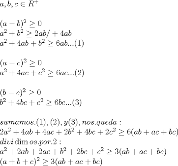 TEX: % MathType!MTEF!2!1!+-<br />% feaafiart1ev1aaatCvAUfeBSjuyZL2yd9gzLbvyNv2CaerbuLwBLn<br />% hiov2DGi1BTfMBaeXatLxBI9gBaerbd9wDYLwzYbItLDharqqtubsr<br />% 4rNCHbGeaGqiVu0Je9sqqrpepC0xbbL8F4rqqrFfpeea0xe9Lq-Jc9<br />% vqaqpepm0xbba9pwe9Q8fs0-yqaqpepae9pg0FirpepeKkFr0xfr-x<br />% fr-xb9adbaqaaeGaciGaaiaabeqaamaabaabaaGceaqabeaacaWGHb<br />% GaaiilaiaadkgacaGGSaGaam4yaiabgIGiolaadkfadaahaaWcbeqa<br />% aiabgUcaRaaaaOqaaaqaaiaacIcacaWGHbGaeyOeI0IaamOyaiaacM<br />% cadaahaaWcbeqaaiaaikdaaaGccqGHLjYScaaIWaaabaGaamyyamaa<br />% CaaaleqabaGaaGOmaaaakiabgUcaRiaadkgadaahaaWcbeqaaiaaik<br />% daaaGccqGHLjYScaaIYaGaamyyaiaadkgacaGGVaGaey4kaSIaaGin<br />% aiaadggacaWGIbaabaGaamyyamaaCaaaleqabaGaaGOmaaaakiabgU<br />% caRiaaisdacaWGHbGaamOyaiabgUcaRiaadkgadaahaaWcbeqaaiaa<br />% ikdaaaGccqGHLjYScaaI2aGaamyyaiaadkgacaGGUaGaaiOlaiaac6<br />% cacaGGOaGaaGymaiaacMcaaeaaaeaacaGGOaGaamyyaiabgkHiTiaa<br />% dogacaGGPaWaaWbaaSqabeaacaaIYaaaaOGaeyyzImRaaGimaaqaai<br />% aadggadaahaaWcbeqaaiaaikdaaaGccqGHRaWkcaaI0aGaamyyaiaa<br />% dogacqGHRaWkcaWGJbWaaWbaaSqabeaacaaIYaaaaOGaeyyzImRaaG<br />% OnaiaadggacaWGJbGaaiOlaiaac6cacaGGUaGaaiikaiaaikdacaGG<br />% PaaabaaabaGaaiikaiaadkgacqGHsislcaWGJbGaaiykamaaCaaale<br />% qabaGaaGOmaaaakiabgwMiZkaaicdaaeaacaWGIbWaaWbaaSqabeaa<br />% caaIYaaaaOGaey4kaSIaaGinaiaadkgacaWGJbGaey4kaSIaam4yam<br />% aaCaaaleqabaGaaGOmaaaakiabgwMiZkaaiAdacaWGIbGaam4yaiaa<br />% c6cacaGGUaGaaiOlaiaacIcacaaIZaGaaiykaaqaaaqaaiaadohaca<br />% WG1bGaamyBaiaadggacaWGTbGaam4BaiaadohacaGGUaGaaiikaiaa<br />% igdacaGGPaGaaiilaiaacIcacaaIYaGaaiykaiaacYcacaWG5bGaai<br />% ikaiaaiodacaGGPaGaaiilaiaad6gacaWGVbGaam4Caiaac6cacaWG<br />% XbGaamyDaiaadwgacaWGKbGaamyyaiaacQdaaeaacaaIYaGaamyyam<br />% aaCaaaleqabaGaaGOmaaaakiabgUcaRiaaisdacaWGHbGaamOyaiab<br />% gUcaRiaaisdacaWGHbGaam4yaiabgUcaRiaaikdacaWGIbWaaWbaaS<br />% qabeaacaaIYaaaaOGaey4kaSIaaGinaiaadkgacaWGJbGaey4kaSIa<br />% aGOmaiaadogadaahaaWcbeqaaiaaikdaaaGccqGHLjYScaaI2aGaai<br />% ikaiaadggacaWGIbGaey4kaSIaamyyaiaadogacqGHRaWkcaWGIbGa<br />% am4yaiaacMcaaeaacaWGKbGaamyAaiaadAhacaWGPbGaciizaiaacM<br />% gacaGGTbGaam4BaiaadohacaGGUaGaamiCaiaad+gacaWGYbGaaiOl<br />% aiaaikdacaGG6aaabaGaamyyamaaCaaaleqabaGaaGOmaaaakiabgU<br />% caRiaaikdacaWGHbGaamOyaiabgUcaRiaaikdacaWGHbGaam4yaiab<br />% gUcaRiaadkgadaahaaWcbeqaaiaaikdaaaGccqGHRaWkcaaIYaGaam<br />% OyaiaadogacqGHRaWkcaWGJbWaaWbaaSqabeaacaaIYaaaaOGaeyyz<br />% ImRaaG4maiaacIcacaWGHbGaamOyaiabgUcaRiaadggacaWGJbGaey<br />% 4kaSIaamOyaiaadogacaGGPaaabaGaaiikaiaadggacqGHRaWkcaWG<br />% IbGaey4kaSIaam4yaiaacMcadaahaaWcbeqaaiaaikdaaaGccqGHLj<br />% YScaaIZaGaaiikaiaadggacaWGIbGaey4kaSIaamyyaiaadogacqGH<br />% RaWkcaWGIbGaam4yaiaacMcaaaaa!07CB!<br />\[<br />\begin{array}{l}<br /> a,b,c \in R^ +   \\ <br />  \\ <br /> (a - b)^2  \ge 0 \\ <br /> a^2  + b^2  \ge 2ab/ + 4ab \\ <br /> a^2  + 4ab + b^2  \ge 6ab...(1) \\ <br />  \\ <br /> (a - c)^2  \ge 0 \\ <br /> a^2  + 4ac + c^2  \ge 6ac...(2) \\ <br />  \\ <br /> (b - c)^2  \ge 0 \\ <br /> b^2  + 4bc + c^2  \ge 6bc...(3) \\ <br />  \\ <br /> sumamos.(1),(2),y(3),nos.queda: \\ <br /> 2a^2  + 4ab + 4ac + 2b^2  + 4bc + 2c^2  \ge 6(ab + ac + bc) \\ <br /> divi\dim os.por.2: \\ <br /> a^2  + 2ab + 2ac + b^2  + 2bc + c^2  \ge 3(ab + ac + bc) \\ <br /> (a + b + c)^2  \ge 3(ab + ac + bc) \\ <br /> \end{array}<br />\]<br />