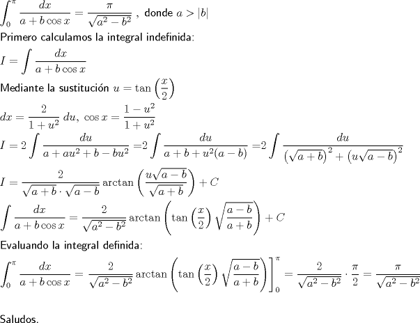 TEX: <br />\[<br />\begin{gathered}<br />  \int_0^\pi  {\frac{{dx}}<br />{{a + b\cos x}}}  = \frac{\pi }<br />{{\sqrt {a^2  - b^2 } }}\;,{\textsf{ donde }}a > \left| b \right| \hfill \\<br />  {\textsf{Primero calculamos la integral indefinida:}} \hfill \\<br />  I = \int {\frac{{dx}}<br />{{a + b\cos x}}}  \hfill \\<br />  {\textsf{Mediante la sustitucin }}u = \tan \left( {\frac{x}<br />{2}} \right) \hfill \\<br />  dx = \frac{2}<br />{{1 + u^2 }}\;du,\;\cos x = \frac{{1 - u^2 }}<br />{{1 + u^2 }} \hfill \\<br />  I = 2\int {\frac{{du}}<br />{{a + au^2  + b - bu^2 }} = } 2\int {\frac{{du}}<br />{{a + b + u^2 (a - b)}} = } 2\int {\frac{{du}}<br />{{\left( {\sqrt {a + b} } \right)^2  + \left( {u\sqrt {a - b} } \right)^2 }}}  \hfill \\<br />  I = \frac{2}<br />{{\sqrt {a + b}  \cdot \sqrt {a - b} }}\arctan \left( {\frac{{u\sqrt {a - b} }}<br />{{\sqrt {a + b} }}} \right) + C \hfill \\<br />  \int {\frac{{dx}}<br />{{a + b\cos x}}}  = \frac{2}<br />{{\sqrt {a^2  - b^2 } }}\arctan \left( {\tan \left( {\frac{x}<br />{2}} \right)\sqrt {\frac{{a - b}}<br />{{a + b}}} } \right) + C \hfill \\<br />  {\textsf{Evaluando la integral definida:}} \hfill \\<br />  \int_0^\pi  {\frac{{dx}}<br />{{a + b\cos x}}}  = \left. {\frac{2}<br />{{\sqrt {a^2  - b^2 } }}\arctan \left( {\tan \left( {\frac{x}<br />{2}} \right)\sqrt {\frac{{a - b}}<br />{{a + b}}} } \right)} \right]_0^\pi   = \frac{2}<br />{{\sqrt {a^2  - b^2 } }} \cdot \frac{\pi }<br />{2} = \frac{\pi }<br />{{\sqrt {a^2  - b^2 } }} \hfill \\<br />   \hfill \\<br />  {\textsf{Saludos}}{\text{.}} \hfill \\ <br />\end{gathered} <br />\]<br />