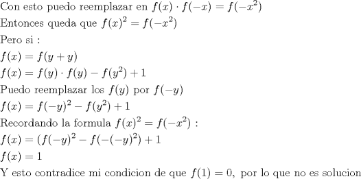 TEX: <br />\[<br />\begin{gathered}<br />  {\text{Con esto puedo reemplazar en }}f(x) \cdot f( - x) = f( - x^2 ) \hfill \\<br />  {\text{Entonces queda que }}f(x)^2  = f( - x^2 ) \hfill \\<br />  {\text{Pero si :}} \hfill \\<br />  f(x) = f(y + y) \hfill \\<br />  f(x) = f(y) \cdot f(y) - f(y^2 ) + 1 \hfill \\<br />  {\text{Puedo reemplazar los }}f(y){\text{ por }}f( - y) \hfill \\<br />  f(x) = f( - y)^2  - f(y^2 ) + 1 \hfill \\<br />  {\text{Recordando la formula }}f(x)^2  = f( - x^2 ){\text{ :}} \hfill \\<br />  f(x) = (f( - y)^2  - f( - ( - y)^2 ) + 1 \hfill \\<br />  f(x) = 1 \hfill \\<br />  {\text{Y esto contradice mi condicion de que }}f(1) = 0,{\text{ por lo que no es solucion}} \hfill \\ <br />\end{gathered} <br />\]