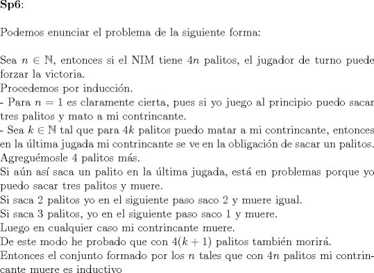 TEX: $ $\\<br />\textbf{Sp6}:\\<br />$ $\\<br />Podemos enunciar el problema de la siguiente forma:\\<br />$ $\\<br />Sea $n\in\mathbb{N}$, entonces si el NIM tiene $4n$ palitos, el jugador de turno puede forzar la victoria.\\<br />Procedemos por inducci\'on.\\<br />- Para $n=1$ es claramente cierta, pues si yo juego al principio puedo sacar tres palitos y mato a mi contrincante.\\<br />- Sea $k\in\mathbb{N}$ tal que para $4k$ palitos puedo matar a mi contrincante, entonces en la \'ultima jugada mi contrincante se ve en la obligaci\'on de sacar un palitos. Agregu\'emosle 4 palitos m\'as.\\<br />Si a\'un as\'i saca un palito en la \'ultima jugada, est\'a en problemas porque yo puedo sacar tres palitos y muere.\\<br />Si saca 2 palitos yo en el siguiente paso saco 2 y muere igual.\\<br />Si saca 3 palitos, yo en el siguiente paso saco 1 y muere.\\<br />Luego en cualquier caso mi contrincante muere.\\<br />De este modo he probado que con $4(k+1)$ palitos tambi\'en morir\'a.\\<br />Entonces el conjunto formado por los $n$ tales que con $4n$ palitos mi contrincante muere es inductivo<br />