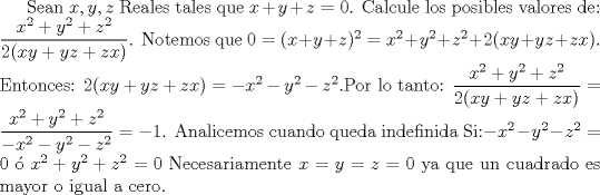 TEX: Sean $x,y,z$ Reales tales que $x+y+z=0$. Calcule los posibles valores de:<br />$\dfrac{x^2+y^2+z^2}{2(xy+yz+zx)}$. Notemos que $0=(x+y+z)^2=x^2+y^2+z^2+2(xy+yz+zx) $. Entonces: $2(xy+yz+zx)=-x^2-y^2-z^2$.Por lo tanto: $\dfrac{x^2+y^2+z^2}{2(xy+yz+zx)}=\dfrac{x^2+y^2+z^2}{-x^2-y^2-z^2}=-1$. Analicemos cuando queda indefinida Si:$ -x^2-y^2-z^2 =0$  $x^2+y^2+z^2=0$ Necesariamente $x=y=z=0$ ya que un cuadrado es mayor o igual a cero.