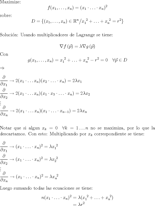 TEX: $\\$Maximize: \[f(x_1,\hdots, x_n) = (x_1\cdot \hdots \cdot x_n)^2 \] sobre: \[ D = \{ (x_1,\hdots, x_n) \in \mathbb{R}^n \big/ x_1^{\ 2}+\hdots+x_n^{\ 2} = r^2 \} \]<br /><br />$\\$Solucin: Usando multiplicadores de Lagrange se tiene:<br /><br />\[ \nabla f\left(\vec{p}\right) = \lambda \nabla g\left(\vec{p}\right) \]<br />Con \[g(x_1, \hdots , x_n) = x_1^{\ 2}+\hdots+x_n^{\ 2} - r^2 = 0 \quad \forall \vec{p} \in D \]<br />$ \Rightarrow \\ $ <br />$\\ \dfrac{\partial}{\partial x_1} \to 2(x_1\cdot \hdots x_n)(x_2 \cdot \hdots \cdot x_n) = 2\lambda x_1 \\ \\<br />\dfrac{\partial}{\partial x_2} \to 2(x_1\cdot \hdots x_n)(x_1\cdot x_3 \cdot \hdots \cdot x_n) = 2\lambda x_2 \\ <br />\vdots \\<br />\dfrac{\partial}{\partial x_n} \to 2(x_1\cdot \hdots x_n)(x_1 \cdot \hdots \cdot x_{n-1}) = 2\lambda x_n \\ $<br /><br />$\\$Notar que si algun $x_k=0 \quad \forall k=1\hdots n$ no se maximiza, por lo que la descartamos. Con esto: Multiplicando por $x_k$ correspondiente se tiene:<br /><br />$\\ \dfrac{\partial}{\partial x_1}\to (x_1\cdot \hdots \cdot x_n)^2 = \lambda x_1^{\ 2} \\ \\<br />\dfrac{\partial}{\partial x_2}\to (x_1\cdot \hdots \cdot x_n)^2 = \lambda x_2^{\ 2} \\<br />\vdots \\<br />\dfrac{\partial}{\partial x_n}\to (x_1\cdot \hdots \cdot x_n)^2 = \lambda x_n^{\ 2}$<br /><br />$\\$Luego sumando todas las ecuaciones se tiene:<br />\begin{align*} n(x_1\cdot \hdots \cdot x_n)^2 &= \lambda(x_1^{\ 2}+ \hdots +x_n^{\ 2}) \\ &= \lambda r^2 \end{align*} 