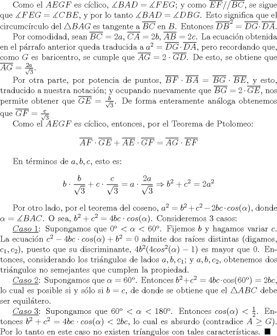 TEX: Como el $AEGF$ es cclico, $\measuredangle BAD=\measuredangle FEG$; y como $\overline {EF}//\overline {BC}$, se sigue que $\measuredangle FEG=\measuredangle CBE$, y por lo tanto $\measuredangle BAD=\measuredangle DBG$. Esto significa que el circumcrculo del $\triangle BAG$ es tangente a $\overline {BC}$ en $B$. Entonces $\overline {DB}^2= \overline {DG}\cdot \overline {DA}$.<br /><br />Por comodidad, sean $\overline {BC}=2a$, $\overline {CA}=2b$, $\overline {AB}=2c$. La ecuacin obtenida en el prrafo anterior queda traducida a $a^2=\overline {DG}\cdot \overline {DA}$, pero recordando que, como $G$ es baricentro, se cumple que $\overline {AG}=2\cdot \overline {GD}$. De esto, se obtiene que $\overline {AG}=\frac{2a}{\sqrt{3}}$. <br /><br />Por otra parte, por potencia de puntos, $\overline {BF}\cdot \overline {BA}=\overline {BG}\cdot \overline {BE}$, y esto, traducido a nuestra notacin; y ocupando nuevamente que $\overline {BG}=2\cdot \overline {GE}$, nos permite obtener que $\overline {GE}=\frac{b}{\sqrt{3}}$. De forma enteramente anloga obtenemos que $\overline {GF}=\frac {c}{\sqrt{3}}$<br /><br />Como el $AEGF$ es cclico, entonces, por el Teorema de Ptolomeo: $$\overline {AF}\cdot \overline {GE}+\overline {AE}\cdot \overline {GF}=\overline {AG}\cdot \overline {EF}$$<br /><br />En trminos de $a,b,c$, esto es: $$b\cdot \dfrac{b}{\sqrt{3}}+c\cdot\dfrac{c}{\sqrt{3}}=a\cdot\dfrac{2a}{\sqrt{3}}\Rightarrow b^2+c^2=2a^2$$<br /><br />Por otro lado, por el teorema del coseno, $a^2=b^2+c^2-2bc \cdot cos (\alpha)$, donde $\alpha =\measuredangle BAC$. O sea, $b^2+c^2=4bc \cdot cos (\alpha)$. Consideremos 3 casos:<br /><br />$\underline {Caso\ 1}$: Supongamos que $0<\alpha<60$. Fijemos $b$ y hagamos variar $c$. La ecuacin $c^2-4bc\cdot cos( \alpha)+b^2=0$ admite dos races distintas (digamos, $c_1, c_2$), puesto que su discriminante, $4b^2(4cos^2(\alpha)-1)$ es mayor que $0$. Entonces, considerando los tringulos de lados $a,b,c_1$; y $a,b,c_2$, obtenemos dos tringulos no semejantes que cumplen la propiedad. <br /><br />$\underline {Caso\ 2}$: Supongamos que $\alpha=60$. Entonces $b^2+c^2=4bc \cdot \cos (60)=2bc$, lo cual es posible si y slo si $b=c$, de donde se obtiene que el $\triangle ABC$ debe ser equiltero. <br /><br />$\underline {Caso\ 3}$: Supongamos que $60<\alpha<180$. Entonces $cos(\alpha)<\frac{1}{2}$. Entonces $b^2+c^2=4bc \cdot cos (\alpha)<2bc$, lo cual es absurdo (contradice $A\ge G$). Por lo tanto en este caso no existen trangulos con tales caractersticas. $\blacksquare$