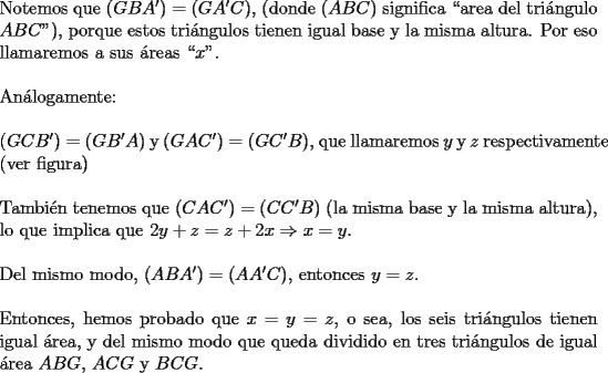 TEX: \noindent <br />Notemos que $(GBA^{\prime})=(GA^{\prime}C)$, (donde $(ABC)$ significa ``area del tri\'angulo $ABC$"), porque estos tri\'angulos tienen igual base y la misma altura. Por eso llamaremos a sus \'areas ``$x$".\\<br />\\<br />An\'alogamente:\\<br />\\<br />$(GCB^{\prime})=(GB^{\prime}A)$ y $(GAC^{\prime})=(GC^{\prime}B)$,  que llamaremos $y$ y $z$ \mbox{respectivamente} (ver figura)\\<br />\\<br />Tambi\'en tenemos que $(CAC^{\prime})=(CC^{\prime}B)$ (la misma base y la misma \mbox{altura}), lo que implica que $2y+z=z+2x \Rightarrow x=y$.\\<br />\\<br />Del mismo modo, $(ABA^{\prime})=(AA^{\prime}C)$, entonces $y=z$.\\<br />\\<br />Entonces, hemos probado que $x=y=z$, o sea, los seis tri\'angulos tienen igual \'area  .