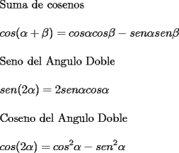 TEX: \noindent Suma de cosenos \\<br />\\<br />$ \displaystyle cos(\alpha+\beta)=cos\alpha cos\beta - sen\alpha sen\beta $ \\<br />\\<br />Seno del Angulo Doble \\<br />\\<br />$ \displaystyle sen(2\alpha)=2sen\alpha cos\alpha $ \\<br />\\<br />Coseno del Angulo Doble \\<br />\\<br />$ \displaystyle cos(2\alpha)=cos^2\alpha - sen^2\alpha $ \\<br />