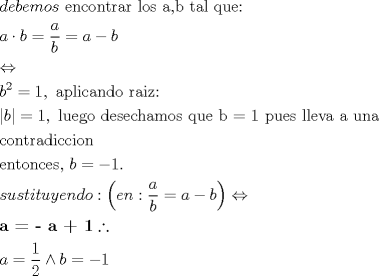 TEX: \[<br />\begin{gathered}<br />  debemos{\text{ encontrar los a}}{\text{,b tal que:}} \hfill \\<br />  a \cdot b = \frac{a}<br />{b} = a - b \hfill \\<br />   \Leftrightarrow  \hfill \\<br />  b^2  = 1,{\text{ aplicando raiz:}} \hfill \\<br />  \left| b \right| = 1,{\text{ luego desechamos que b = 1 pues lleva a una }} \hfill \\<br />  {\text{contradiccion}} \hfill \\<br />  {\text{entonces}}{\text{, }}b =  - 1. \hfill \\<br />  sustituyendo:\left( {en:\frac{a}<br />{b} = a - b} \right) \Leftrightarrow  \hfill \\<br />  \textbf{a =  - a + 1}\therefore  \hfill \\<br />  a = \frac{1}<br />{2} \wedge b =  - 1 \hfill \\ <br />\end{gathered} <br />\]<br />