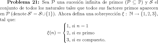 TEX: \textbf {Problema 21:} Sea $\mathcal{P}$ una sucesin infinita de primos ($\mathcal{P}\subseteq \mathbb{P}$) y $\mathcal {S}$ el conjunto de todos los naturales tales que todos sus factores primos aparecen en $\mathcal{P}$ (denote $\mathcal{S}'=\mathcal{S}\cup \{1\}$). Ahora defina una sobreyeccin $\xi : \ \mathbb{N}\rightarrow \{1, 2, 3\}$, tal que:<br />$$\xi(n)=\begin{cases} 1$, si $ n=1 \\2$, si es primo$ \\3$, si es compuesto.$\end{cases}$$