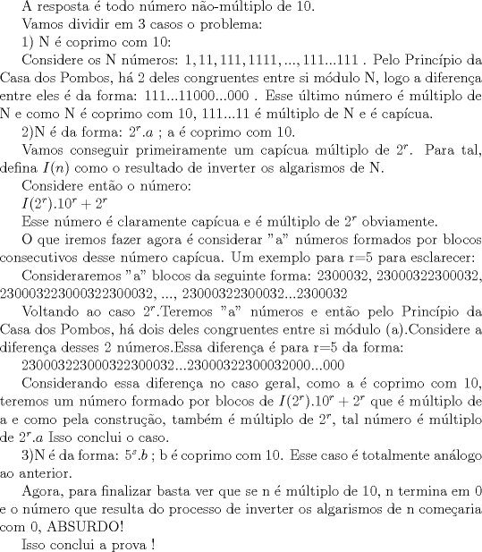 TEX:  A resposta  todo nmero no-mltiplo de 10.<br /><br />Vamos dividir em 3 casos o problema:<br /><br />1) N  coprimo com 10:<br /><br /><br />Considere os N nmeros: $1, 11, 111, 1111, ..., 111...111$ . Pelo Princpio da Casa dos Pombos, h 2 deles congruentes entre si mdulo N, logo a diferena entre eles  da forma: $111...11000...000$ . Esse ltimo nmero  mltiplo de N e como N  coprimo com 10, 111...11  mltiplo de N e  capcua.<br /><br /><br />2)N  da forma: $ 2^{r}.a$ ; a  coprimo com 10.<br /><br />Vamos conseguir primeiramente um capcua mltiplo de $2^r$.<br />Para tal, defina $I(n)$ como o resultado de inverter os algarismos de N.<br /><br />Considere ento o nmero:<br /><br />$I(2^{r}).10^{r} + 2^{r}$<br /><br />Esse nmero  claramente capcua e  mltiplo de $2^{r}$ obviamente.<br /><br />O que iremos fazer agora  considerar "a" nmeros formados por blocos consecutivos desse nmero capcua.<br />Um exemplo para r=5 para esclarecer:<br /><br />Consideraremos "a" blocos da seguinte forma: 2300032, 23000322300032, 230003223000322300032, ..., 23000322300032...2300032<br /><br />Voltando ao caso $2^{r}$.Teremos "a" nmeros e ento pelo Princpio da Casa dos Pombos, h dois deles congruentes entre si mdulo (a).Considere a diferena desses 2 nmeros.Essa diferena  para r=5 da forma:<br /><br />230003223000322300032...23000322300032000...000<br /><br />Considerando essa diferena no caso geral, como a  coprimo com 10, teremos um nmero formado por blocos de $I(2^{r}).10^{r} + 2^{r}$ que  mltiplo de a e como pela construo, tambm  mltiplo de $2^{r}$, tal nmero  mltiplo de $2^{r}.a$<br />Isso conclui o caso.<br /><br />3)N  da forma: $ 5^{s}.b$ ; b  coprimo com 10.<br />Esse caso  totalmente anlogo ao anterior.<br /><br /><br />Agora, para finalizar basta ver que se n  mltiplo de 10, n termina em 0 e o nmero que resulta do processo de inverter os algarismos de n comearia com 0, ABSURDO!<br /><br />Isso conclui a prova ! 