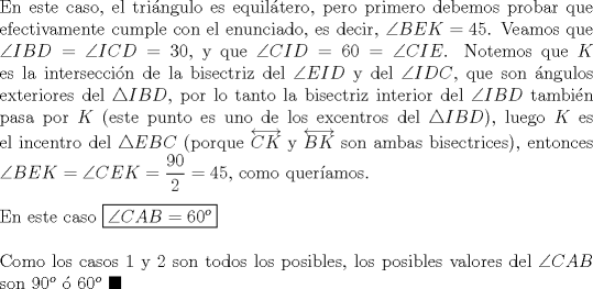 TEX: \noindent En este caso, el tri\'angulo es equil\'atero, pero primero debemos probar que efectivamente cumple con el enunciado, es decir, $\angle{BEK}=45$. Veamos que $\angle{IBD}=\angle{ICD}=30$, y que $\angle{CID}=60=\angle{CIE}$. Notemos que $K$ es la intersecci\'on de la bisectriz del $\angle{EID}$ y del $\angle{IDC}$, que son \'angulos exteriores del $\triangle{IBD}$, por lo tanto la bisectriz interior del $\angle{IBD}$ tambi\'en pasa por $K$ (este punto es uno de los excentros del $\triangle{IBD}$), luego $K$ es el incentro del $\triangle{EBC}$ (porque $\overleftrightarrow{CK}$ y $\overleftrightarrow{BK}$ son ambas bisectrices), entonces $\angle{BEK}=\angle{CEK}=\dfrac{90}{2}=45$, como quer\'iamos.\\<br /><br />\noindent En este caso $\boxed{\angle{CAB}=60^o}$\\<br /><br />\noindent Como los casos $1$ y $2$ son todos los posibles, los posibles valores del $\angle{CAB}$ son $90^o$ \'o $60^o\ \blacksquare$