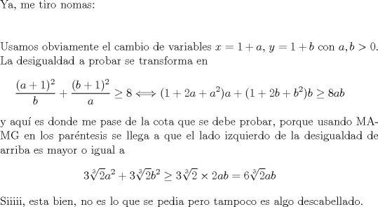 TEX: $ $\\<br />Ya, me tiro nomas:\\<br />$ $\\<br />$ $\\<br />Usamos obviamente el cambio de variables $x=1+a$, $y=1+b$ con $a,b>0$.\\<br />La desigualdad a probar se transforma en <br />\begin{eqnarray*}<br />\dfrac{(a+1)^{2}}{b}+\dfrac{(b+1)^{2}}{a}\geq 8\Longleftrightarrow (1+2a+a^{2})a+(1+2b+b^{2})b\geq 8ab<br />\end{eqnarray*}<br />y aqu\'i es donde me pase de la cota que se debe probar, porque usando MA-MG en los par\'entesis se llega a que el lado izquierdo de la desigualdad de arriba es mayor o igual a<br />\begin{eqnarray*}<br />3\sqrt[3]{2}a^{2}+3\sqrt[3]{2}b^{2}\geq3\sqrt[3]{2}\times2ab=6\sqrt[3]{2}ab<br />\end{eqnarray*}<br />Siiiii, esta bien, no es lo que se pedia pero tampoco es algo descabellado.