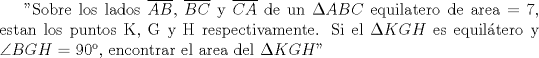 TEX: "Sobre\ los\ lados\ $\overline {AB}$,\ $\overline {BC}$\  y\ $\overline {CA}$\ de\ un\ $\Delta ABC$\ equilatero\ de\ area\ = 7, estan los puntos K, G y H respectivamente. Si el $\Delta KGH$ es equiltero y $\angle BGH$ = 90, encontrar el area del $\Delta KGH$"  