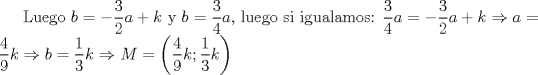 TEX: Luego $b=-\displaystyle \frac{3}{2}a+k$ y $b=\displaystyle \frac{3}{4}a$, luego si igualamos: $\displaystyle \frac{3}{4}a=-\displaystyle \frac{3}{2}a+k \Rightarrow a=\displaystyle \frac{4}{9}k \Rightarrow b=\displaystyle \frac{1}{3}k \Rightarrow M=\left(\displaystyle \frac{4}{9}k;\displaystyle \frac{1}{3}k \right)$