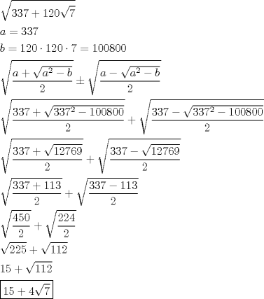 TEX: \[<br />\begin{gathered}<br />  \sqrt {337 + 120\sqrt 7 }  \hfill \\<br />  a = 337 \hfill \\<br />  b = 120 \cdot 120 \cdot 7 = 100800 \hfill \\<br />  \sqrt {\frac{{a + \sqrt {a^2  - b} }}<br />{2}}  \pm \sqrt {\frac{{a - \sqrt {a^2  - b} }}<br />{2}}  \hfill \\<br />  \sqrt {\frac{{337 + \sqrt {337^2  - 100800} }}<br />{2}}  + \sqrt {\frac{{337 - \sqrt {337^2  - 100800} }}<br />{2}}  \hfill \\<br />  \sqrt {\frac{{337 + \sqrt {12769} }}<br />{2}}  + \sqrt {\frac{{337 - \sqrt {12769} }}<br />{2}}  \hfill \\<br />  \sqrt {\frac{{337 + 113}}<br />{2}}  + \sqrt {\frac{{337 - 113}}<br />{2}}  \hfill \\<br />  \sqrt {\frac{{450}}<br />{2}}  + \sqrt {\frac{{224}}<br />{2}}  \hfill \\<br />  \sqrt {225}  + \sqrt {112}  \hfill \\<br />  15 + \sqrt {112}  \hfill \\<br />  \boxed{15 + 4\sqrt 7 } \hfill \\ <br />\end{gathered} <br />\]