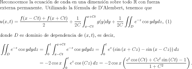 TEX: \noindent Reconocemos la ecuacin de onda en una dimensin sobre todo $\mathbb{R}$ con fuerza externa permanente. Utilizando la frmula de D'Alembert, tenemos que<br />\begin{eqnarray}u(x,t)=\frac{f(x-Ct)+f(x+Ct)}{2}+\frac{1}{2C}\int_{x-Ct}^{x+Ct}g(y)dy+\frac{1}{2C}\iint_De^{-z}\cos ydydz,\end{eqnarray}<br />donde $D$ es dominio de dependencia de $(x,t)$, es decir,<br />\begin{equation*}\begin{aligned}<br />\iint_De^{-z}\cos ydydz&=\int_0^t\int_{x-Ct}^{x+Ct}e^{-z}\cos ydydz=\int_0^te^{z}\left(\sin\left(x+Cz\right)-\sin\left(x-Cz\right)\right)dz\\<br />&=-2\cos x\int_0^te^{z}\cos \left(Cz\right)dz=-2\cos x\left(\frac{e^t\cos\left(Ct\right)+Ce^{t}\sin\left(Ct\right)-1}{1+C^2}\right).<br />\end{aligned}\end{equation*}<br />