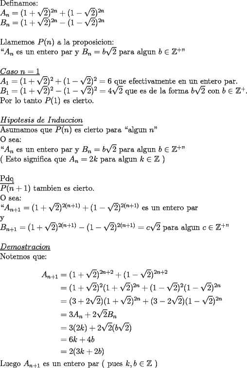 TEX: \noindent Definamos:\\<br />$A_n=(1+\sqrt{2})^{2n}+(1-\sqrt{2})^{2n}$\\<br />$B_n=(1+\sqrt{2})^{2n}-(1-\sqrt{2})^{2n}$\\<br />\\<br />Llamemos $P(n)$ a la proposicion:\\<br />``$A_n$ es un entero par y $B_n=b\sqrt{2}$ para algun $b\in\mathbb{Z}^+$"\\<br />\\<br />\underline{$Caso\ n=1$}\\<br />$A_1=(1+\sqrt{2})^{2}+(1-\sqrt{2})^{2}=6$ que efectivamente en un entero par.\\<br />$B_1=(1+\sqrt{2})^{2}-(1-\sqrt{2})^{2}=4\sqrt{2}$ que es de la forma $b\sqrt{2}$ con $b\in\mathbb{Z}^+$.\\<br />Por lo tanto $P(1)$ es cierto.\\<br />\\<br />\underline{$Hipotesis\ de\ Induccion$}\\<br />Asumamos que $P(n)$ es cierto para ``algun $n$"\\<br />O sea:\\<br />``$A_n$ es un entero par y $B_n=b\sqrt{2}$ para algun $b\in\mathbb{Z}^+$"\\<br />( Esto significa que $A_n=2k$ para algun $k\in\mathbb{Z}$ )\\<br />\\<br />\underline{Pdq}\\<br />$P(n+1)$ tambien es cierto.\\<br />O sea:\\<br />``$A_{n+1}=(1+\sqrt{2})^{2(n+1)}+(1-\sqrt{2})^{2(n+1)}$ es un entero par\\<br />y\\<br />$B_{n+1}=(1+\sqrt{2})^{2(n+1)}-(1-\sqrt{2})^{2(n+1)}=c\sqrt{2}$ para algun $c\in\mathbb{Z}^+$"\\<br />\\<br />\underline{$Demostracion$}\\<br />Notemos que:\\<br />\begin{equation*}<br />\begin{aligned}<br />A_{n+1}&= (1+\sqrt{2})^{2n+2}+(1-\sqrt{2})^{2n+2}\\<br />&=(1+\sqrt{2})^2(1+\sqrt{2})^{2n}+(1-\sqrt{2})^2(1-\sqrt{2})^{2n}\\<br />&=(3+2\sqrt{2})(1+\sqrt{2})^{2n}+(3-2\sqrt{2})(1-\sqrt{2})^{2n}\\<br />&=3A_n+2\sqrt{2}B_n\\ <br />&=3(2k)+2\sqrt{2}(b\sqrt{2})\\<br />&=6k+4b\\<br />&=2(3k+2b)<br />\end{aligned}<br />\end{equation*}<br />Luego $A_{n+1}$ es un entero par ( pues $k,b\in\mathbb{Z}$ )