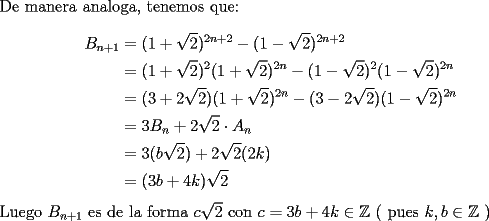 TEX: \noindent De manera analoga, tenemos que:\\<br />\begin{equation*}<br />\begin{aligned}<br />B_{n+1}&=(1+\sqrt{2})^{2n+2}-(1-\sqrt{2})^{2n+2}\\<br />&=(1+\sqrt{2})^2(1+\sqrt{2})^{2n}-(1-\sqrt{2})^2(1-\sqrt{2})^{2n}\\ <br />&=(3+2\sqrt{2})(1+\sqrt{2})^{2n}-(3-2\sqrt{2})(1-\sqrt{2})^{2n}\\<br />&=3B_n+2\sqrt{2}\cdot A_n\\<br />&=3(b\sqrt{2})+2\sqrt{2}(2k)\\<br />&=(3b+4k)\sqrt{2}<br />\end{aligned}<br />\end{equation*}<br />Luego $B_{n+1}$ es de la forma $c\sqrt{2}$ con $c=3b+4k\in\mathbb{Z}$ ( pues $k,b\in\mathbb{Z}$ )<br />