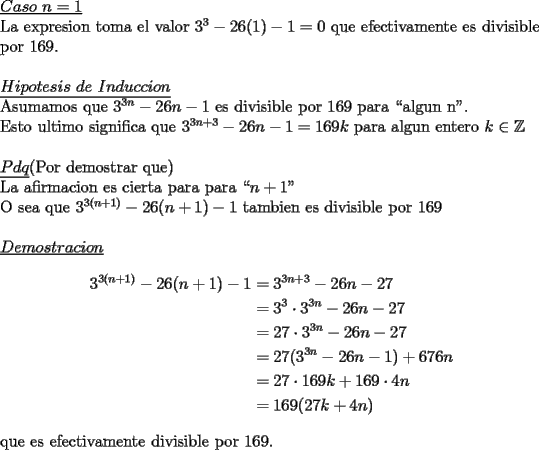 TEX: \noindent \underline{$Caso\ n=1$}\\<br />La expresion toma el valor $3^3-26(1)-1=0$ que efectivamente es divisible por $169$.\\<br />\\<br />\underline{$Hipotesis\ de\ Induccion$}\\<br />Asumamos que $3^{3n}-26n-1$ es divisible por $169$ para ``algun n".\\<br />Esto ultimo significa que $3^{3n+3}-26n-1=169k$ para algun entero $k\in\mathbb{Z}$\\<br />\\<br />\underline{$Pdq$}(Por demostrar que)\\<br />La afirmacion es cierta para para ``$n+1$"\\<br />O sea que $3^{3(n+1)}-26(n+1)-1$ tambien es divisible por $169$\\<br />\\<br />\underline{$Demostracion$}\\<br />\begin{equation*}<br />\begin{aligned}<br />3^{3(n+1)}-26(n+1)-1 &=3^{3n+3}-26n-27\\<br />                                  &=3^3\cdot 3^{3n}-26n-27\\<br />                                  &=27\cdot 3^{3n}-26n-27\\<br />                                  &=27(3^{3n}-26n-1)+676n\\<br />                                  &=27\cdot 169k+169\cdot 4n\\<br />                                  &=169(27k+4n)<br />\end{aligned}<br />\end{equation*}<br />\\<br />que es efectivamente divisible por $169$.