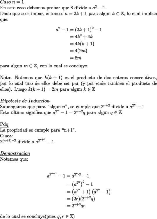 TEX: \noindent \underline{$Caso\ n=1$}\\<br />En este caso debemos probar que $8$ divide a $a^2-1$.\\<br />Dado que $a$ es impar, entonces $a=2k+1$ para algun $k\in\mathbb{Z}$, lo cual implica que:\\ <br />\begin{equation*}<br />\begin{aligned}<br />a^2-1&=(2k+1)^2-1\\<br />&=4k^2+4k\\<br />&=4k(k+1)\\<br />&=4(2m)\\<br />&=8m<br />\end{aligned}<br />\end{equation*}<br />para algun $m\in\mathbb{Z}$, con lo cual se concluye.\\<br />\\<br />Nota: Notemos que $k(k+1)$ es el producto de dos enteros consecutivos, por lo cual uno de ellos debe ser par (y por ende tambien el producto de ellos). Luego $k(k+1)=2m$ para algun $k\in\mathbb{Z}$\\<br />\\<br />\underline{$Hipotesis\ de\ Induccion$}\\<br />Supongamos que para ``algun $n$", se cumple que $2^{n+2}$ divide a $a^{2^n}-1$\\<br />Esto ultimo significa que $a^{2^{n}}-1=2^{n+2}q$ para algun $q\in\mathbb{Z}$\\ <br />\\<br />\underline{Pdq}\\<br />La propiedad se cumple para ``n+1".\\<br />O sea:\\<br />$2^{(n+1)+2}$ divide a $a^{2^{n+1}}-1$\\<br />\\<br />\underline{$Demostracion$}\\<br />Notemos que:\\<br />\\<br />\begin{equation*}<br />\begin{aligned}<br />a^{2^{n+1}}-1&=a^{2^n\cdot 2}-1\\<br />&=\left(a^{2^n}\right)^2-1\\<br />&=\left(a^{2^n}+1\right)\left(a^{2^n}-1\right)\\<br />&=(2r)(2^{n+2}q)\\<br />&=2^{n+3}qr<br />\end{aligned}<br />\end{equation*}<br />\\<br />de lo cual se concluye(pues $q,r\in\mathbb{Z}$)