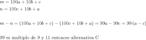 TEX: \[<br />\begin{gathered}<br />  m = 100a + 10b + c \hfill \\<br />  n = 100c + 10b + a \hfill \\<br />   \hfill \\<br />  m - n = \left( {100a + 10b + c} \right) - \left( {100c + 10b + a} \right) = 99a - 99c = 99\left( {a - c} \right) \hfill \\<br />   \hfill \\<br />  99{\text{ es multiplo de 9 y 11 entonces alternativa C}} \hfill \\ <br />\end{gathered} <br />\]<br />