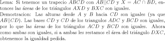 TEX: \noindent Lema: Si tenemos un trapecio $ABCD$ con $AB||CD$ y $X=AC\cap BD$, entonces las \'areas de los tri\'angulos $AXD$ y $BXC$ son iguales.\\<br />\noindent Demostracion: Las alturas desde $A$ y $B$ hacia $CD$ son iguales (ya que $AB||CD$). Las bases $CD$ y $CD$ de los triangulos $ADC$ y $BCD$ son iguales, por lo que las \'areas de los tri\'angulos $ACD$ y $BCD$ son iguales. Ahora como ambas son iguales, si a ambas les restamos el \'area del tri\'angulo $DXC$, obtenemos la igualdad pedida.