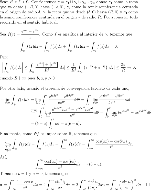 TEX: \noindent Sean $R>\delta>0$. Consideremos $\gamma=\gamma_1\cup\gamma_2\cup\gamma_3\cup\gamma_4$, donde $\gamma_1$ como la recta que va desde $(-R,0)$ hasta $(-\delta,0)$, $\gamma_2$ como la semicircunferencia centrada en el origen de radio $\delta$, $\gamma_3$ la recta que va desde $(\delta,0)$ hasta $(R,0)$ y $\gamma_4$ como la semicircunferencia centrada en el origen y de radio $R$. Por supuesto, todo recorrido en el sentido habitual.\\<br />\\<br />Sea $f(z)=\dfrac{e^{iaz}-e^{ibz}}{z}$. Como $f$ es analtica al interior de $\gamma$, tenemos que<br />$$\int_{\gamma_1} f(z)dz+\int_{\gamma_2} f(z)dz+\int_{\gamma_3} f(z)dz+\int_{\gamma_4} f(z)dz=0.$$<br />Pero <br />$$\left|\int_{\gamma_4}f(z)dz\right|\le\int_{\gamma_4}\frac{\left|e^{iaz}\right|+\left|e^{ibz}\right|}{R^2}|dz|\le\frac 1{R^2}\int_{\gamma_4}\left(e^{-ay}+e^{-by}\right)|dz|\le\frac{2\pi}{R}\to 0,$$<br />cuando $R\uparrow\infty$ pues $b,a,y>0$.\\<br />\\<br />Por otro lado, usando el teorema de convergencia favorito de cada uno,<br />\begin{equation*}\begin{aligned}<br />-\lim_{\delta\downarrow 0}\int_{\gamma_3}f(z)dz&=\lim_{\delta\downarrow 0}\int_0^\pi \frac{e^{ia\delta e^{i\theta}}-e^{ib\delta e^{i\theta}}}{\delta e^{i\theta}}id\theta=\int_0^\pi\lim_{\delta\downarrow 0} \frac{e^{ia\delta e^{i\theta}}-e^{ib\delta e^{i\theta}}}{\delta e^{i\theta}}id\theta\\<br />&\overset{\text{\tiny (L'H)}}=\int_0^\pi\lim_{\delta\downarrow 0} \frac{e^{ia\delta e^{i\theta}}iae^{i\theta}-e^{ib\delta e^{i\theta}}ibe^{i\theta}}{e^{i\theta}}id\theta=\int_0^\pi\lim_{\delta\downarrow 0}be^{ib\delta e^{i\theta}}-ae^{ia\delta e^{i\theta}}d\theta\\<br />&=(b-a)\int_0^\pi d\theta=\pi(b-a).<br />\end{aligned}\end{equation*}<br />Finalmente, como  $\Im f$ es impar sobre $\mathbb R$, tenemos que<br />$$\lim_{\substack{\delta\downarrow 0\\R\uparrow\infty}}\int_{\gamma_1}f(z)dz+\int_{\gamma_3}f(z)dz=\int_{-\infty}^{\infty}f(x)dx=\int_{-\infty}^{\infty}\frac{\cos(ax)-\cos(bx)}{x^2}dx.$$<br />As, <br />$$\int_{-\infty}^{\infty}\frac{\cos(ax)-\cos(bx)}{x^2}dx=\pi(b-a).$$<br />Finalmente, tomando $b=1$ y $a=0$, obtenemos<br />$$\pi=\int_{-\infty}^{\infty}\frac{1-\cos x}{x^2}dx=2\int_{-\infty}^{\infty}\frac{\sin^2\frac x2}{x^2}dx=2\int_{-\infty}^{\infty}\frac{\sin^2 u}{(2u)^2}2du=\int_{-\infty}^{\infty}\left(\frac{\sin u}{u}\right)^2du.\quad\square$$<br /> 