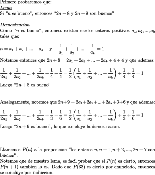 TEX: \noindent Primero probaremos que:\\<br />\underline{$Lema$}\\<br />Si ``$n$ es bueno", entonces ``$2n+8$ y $2n+9$ son buenos"\\<br />\\<br />\underline{$Demostracion$}\\<br />Como ``$n$ es bueno", entonces existen ciertos enteros positivos $a_1,a_2,...,a_k$ tales que:\\<br />\\<br />$n=a_1+a_2+...+a_k$\ \ \ \ y\ \ \ \ $\displaystyle \frac{1}{a_1}+\frac{1}{a_2}+...+\frac{1}{a_k}=1$\\<br />\\<br />Notemos entonces que $2n+8=2a_1+2a_2+...+2a_k+4+4$ y que \mbox{ademas}:\\<br />\\<br />$\displaystyle \frac{1}{2a_1}+\frac{1}{2a_2}+...+\frac{1}{2a_k}+\frac{1}{4}+\frac{1}{4}=\frac{1}{2}\left(\frac{1}{a_1}+\frac{1}{a_2}+...+\frac{1}{a_k}\right)+\frac{1}{4}+\frac{1}{4}=1$\\<br />\\<br />Luego ``$2n+8$ es bueno"\\<br />\\<br />\\<br />Analogamente, notemos que $2n+9=2a_1+2a_2+...+2a_k+3+6$ y que ademas:\\<br />\\<br />$\displaystyle \frac{1}{2a_1}+\frac{1}{2a_2}+...+\frac{1}{2a_k}+\frac{1}{3}+\frac{1}{6}=\frac{1}{2}\left(\frac{1}{a_1}+\frac{1}{a_2}+...+\frac{1}{a_k}\right)+\frac{1}{3}+\frac{1}{6}=1$\\<br />\\<br />Luego ``$2n+9$ es bueno", lo que concluye la demostracion.\\<br />\\<br />\\<br />\\<br />Llamemos $P(n)$ a la proposicion ``los enteros $n,n+1,n+2,....,2n+7$ son buenos".<br />\\<br />Notemos que de nuestro lema, es facil probar que si $P(n)$ es cierto, entonces $P(n+1)$ tambien lo es. Dado que $P(33)$ es cierto por enunciado, entonces se concluye por induccion.