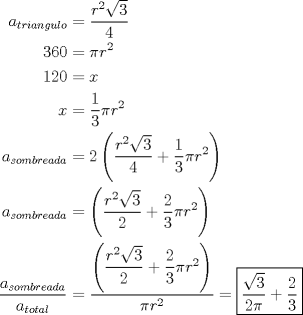 TEX: \begin{align*}<br /> a_{triangulo}  &= \dfrac{{r^2 \sqrt 3 }}{4} \\ <br /> 360 &= \pi r^2  \\ <br /> 120 &= x \\ <br /> x &= \dfrac{1}{3}\pi r^2  \\ <br /> a_{sombreada}  &= 2\left( {\dfrac{{r^2 \sqrt 3 }}{4} + \dfrac{1}{3}\pi r^2 } \right) \\ <br /> a_{sombreada}  &= \left( {\dfrac{{r^2 \sqrt 3 }}{2} + \dfrac{2}{3}\pi r^2 } \right) \\ <br /> \frac{{a_{sombreada} }}{{a_{total} }} &= \dfrac{{\left( {\dfrac{{r^2 \sqrt 3 }}{2} + \dfrac{2}{3}\pi r^2 } \right)}}{{\pi r^2 }} =\boxed{\dfrac{{\sqrt 3 }}{{2\pi }} + \dfrac{2}{3}} \\ <br /> \end{align*}<br />