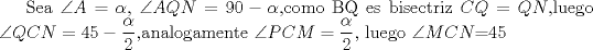 TEX: Sea $\angle A=\alpha$, $\angle AQN=90-\alpha$,como BQ es bisectriz $CQ=QN$,luego $\angle QCN=45-\dfrac{\alpha}{2}$,analogamente $\angle PCM=\dfrac{\alpha}{2}$, luego $\angle MCN$=45