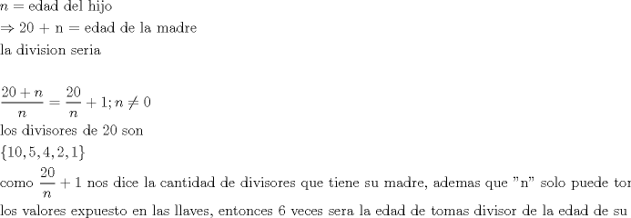 TEX: \[<br />\begin{gathered}<br />  n = {\text{edad del hijo}} \hfill \\<br />   \Rightarrow {\text{20 + n =  edad de la madre}} \hfill \\<br />  {\text{la division seria}} \hfill \\<br />   \hfill \\<br />  \frac{{20 + n}}<br />{n} = \frac{{20}}<br />{n} + 1;n \ne 0 \hfill \\<br />  {\text{los divisores de 20 son }} \hfill \\<br />  \left\{ {10,5,4,2,1} \right\} \hfill \\<br />  {\text{como }}\frac{{20}}<br />{n} + 1{\text{ nos dice la cantidad de divisores que tiene su madre}}{\text{, ademas que ''n'' solo puede tomar}} \hfill \\<br />  {\text{los valores expuesto en las llaves}}{\text{, entonces 6 veces sera la edad de tomas divisor de la edad de su madre}} \hfill \\ <br />\end{gathered} <br />\]<br />