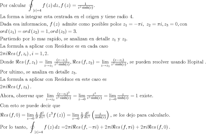 TEX: <br />\[<br />\begin{gathered}<br />  {\text{Por calcular }}\mathop{\int\mkern-20.8mu \circlearrowleft}\nolimits_{\left| z \right| = 4} <br /> {f\left( z \right)dz,f\left( z \right) = \tfrac{1}<br />{{z^2 \sinh \left( z \right)}}} . \hfill \\<br />  {\text{La forma a integrar esta centrada en el origen y tiene radio }}4.{\text{          }} \hfill \\<br />  {\text{Dada esa informacion}}{\text{, }}f\left( z \right){\text{ admite como posibles polos }}z_1  =  - \pi i,{\text{ }}z_2  = \pi i,z_3  = 0,{\text{con }} \hfill \\<br />  ord\left( {z_1 } \right) = ord\left( {z_2 } \right) = 1,ord\left( {z_3 } \right) = 3. \hfill \\<br />  {\text{Partiendo por lo mas rapido}}{\text{, se analizan en detalle }}z_1 {\text{ y }}z_2 . \hfill \\<br />  {\text{La formula a aplicar con Residuos es en cada caso}} \hfill \\<br />  2\pi i\Re es\left( {f,z_i } \right),i = 1,2. \hfill \\<br />  {\text{Donde }}\Re es\left( {f,z_1 } \right) = \mathop {\lim }\limits_{z \to z_1 } \tfrac{{\left( {z - z_1 } \right)}}<br />{{z^2 \sinh \left( z \right)}},\Re es\left( {f,z_2 } \right) = \mathop {\lim }\limits_{z \to z_2 } \tfrac{{\left( {z - z_2 } \right)}}<br />{{z^2 \sinh \left( z \right)}}{\text{, se pueden resolver usando Hopital }}{\text{.}} \hfill \\<br />  {\text{Por ultimo}}{\text{, se analiza en detalle }}z_3 .{\text{ }} \hfill \\<br />  {\text{La formula a aplicar con Residuos en este caso es}} \hfill \\<br />  2\pi i\Re es\left( {f,z_3 } \right). \hfill \\<br />  {\text{Ahora}}{\text{, observar que }}\mathop {\lim }\limits_{z \to z_3 } \tfrac{{\left( {z - z_3 } \right)^3 }}<br />{{z^2 \sinh \left( z \right)}} = \mathop {\lim }\limits_{z \to 0} \tfrac{{z^3 }}<br />{{z^2 \sinh \left( z \right)}} = \mathop {\lim }\limits_{z \to 0} \tfrac{z}<br />{{\sinh \left( z \right)}} = 1{\text{ existe}}{\text{.}} \hfill \\<br />  {\text{Con esto se puede decir que}} \hfill \\<br />  \Re es\left( {f,0} \right) = \mathop {\lim }\limits_{z \to 0} \tfrac{1}<br />{{2!}}\tfrac{{\partial ^2 }}<br />{{\partial z^2 }}\left( {z^3 f\left( z \right)} \right) = \mathop {\lim }\limits_{z \to 0} \tfrac{1}<br />{{2!}}\tfrac{{\partial ^2 }}<br />{{\partial z^2 }}\left( {\tfrac{z}<br />{{\sinh \left( z \right)}}} \right){\text{, se los dejo para calcularlo}}{\text{.}} \hfill \\<br />  {\text{Por lo tanto}}{\text{, }}\mathop{\int\mkern-20.8mu \circlearrowleft}\nolimits_{\left| z \right| = 4} <br /> {f\left( z \right)dz = } 2\pi i\Re es\left( {f, - \pi i} \right) + 2\pi i\Re es\left( {f,\pi i} \right) + 2\pi i\Re es\left( {f,0} \right). \hfill \\ <br />\end{gathered} <br />\]<br />