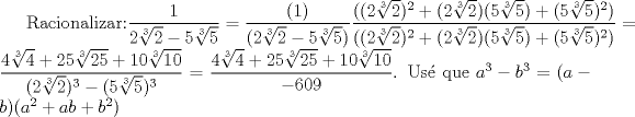 TEX: Racionalizar:$\dfrac{1}{2\sqrt[3]{2}-5\sqrt[3]{5}}=\dfrac{(1)}{(2\sqrt[3]{2}-5\sqrt[3]{5})}\dfrac{((2\sqrt[3]{2})^2+(2\sqrt[3]{2})(5\sqrt[3]{5})+(5\sqrt[3]{5})^2)}{((2\sqrt[3]{2})^2+(2\sqrt[3]{2})(5\sqrt[3]{5})+(5\sqrt[3]{5})^2)}=\dfrac{4\sqrt[3]{4}+25\sqrt[3]{25}+10\sqrt[3]{10}}{(2\sqrt[3]{2})^3-(5\sqrt[3]{5})^3}=\dfrac{4\sqrt[3]{4}+25\sqrt[3]{25}+10\sqrt[3]{10}}{-609}$. Us que $a^3-b^3=(a-b)(a^2+ab+b^2)$