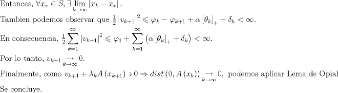 TEX: $$\begin{gathered}<br />  {\text{Entonces, }}\forall x_*  \in S,\exists \mathop {\lim }\limits_{k \to \infty } \left| {x_k  - x_* } \right|{\text{.}} \hfill \\<br />  {\text{Tambien podemos observar que }}\tfrac{1}<br />{2}\left| {v_{k + 1} } \right|^2  \leqslant \varphi _k  - \varphi _{k + 1}  + \alpha \left[ {\theta _k } \right]_ +   + \delta _k  < \infty . \hfill \\<br />  {\text{En consecuencia, }}\tfrac{1}<br />{2}\sum\limits_{k = 1}^\infty  {\left| {v_{k + 1} } \right|^2 }  \leqslant \varphi _1  + \sum\limits_{k = 1}^\infty  {\left( {\alpha \left[ {\theta _k } \right]_ +   + \delta _k } \right)}  < \infty . \hfill \\<br />  {\text{Por lo tanto, }}v_{k + 1} \mathop  \to \limits_{k \to \infty } 0. \hfill \\<br />  {\text{Finalmente, como }}v_{k + 1}  + \lambda _k A\left( {x_{k + 1} } \right) \mathrel\backepsilon  0 \Rightarrow dist\left( {0,A\left( {x_k } \right)} \right)\mathop  \to \limits_{k \to \infty } 0,{\text{ podemos aplicar Lema de Opial}}{\text{.}} \hfill \\<br />  {\text{Se concluye}}{\text{.                                  }} \hfill \\ <br />\end{gathered}$$