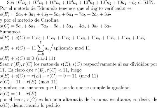 TEX: Sea $10^7a_7+10^6a_6+10^5a_5+10^4a_4+10^3a_3+10^2a_2+10a_1+a_0$ el RUN.\\<br />Por el metodo de Edmundo tenemos que el digito verificador es\\<br />$s(E)=2a_0+3a_1+4a_2+5a_3+6a_4+7a_5+2a_6+3a_7$\\<br />y por el metodo de Carolina \\<br />$s©=9a_0+8a_1+7a_2+6a_3+5a_4+4a_5+9a_6+3a_7$\\<br />Sumamos \\<br />$s(E)+s©=11a_0+11a_1+11a_2+11a_3+11a_4+11a_5+11a_6+11a_7$\\<br />$s(E)+s©=11\displaystyle \sum_{k=0}^7 a_k \Big/ \text{aplicando mod 11}$ \\<br />$s(E)+s© \equiv 0 \pmod{11}$\\<br />Sean $r(E), r©$ los restos de $s(E), s©$ respectivamente al ser divididos por 11. Es claro que $r(E), r© < 11$, luego\\<br />$s(E)+s© \equiv r(E)+r© \equiv 0 \equiv 11 \pmod{11}$\\<br />$r©\equiv 11-r(E) \pmod{11}$\\<br />y ambos son menores que 11, por lo que se cumple la igualdad.\\<br />$r©=11-r(E)$\\<br />por el lema, $r©$ es la suma alternada de la suma resultante, es decir, de $s©$, demostrando lo pedido