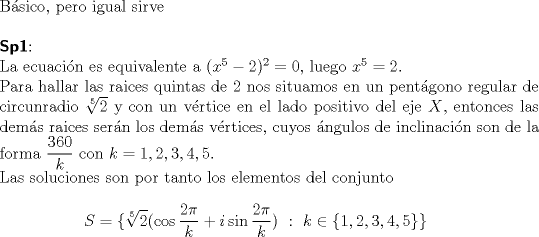 TEX: $ $\\<br />B\'asico, pero igual sirve\\<br />$ $\\<br />\textbf{\textsf{Sp1}}:\\<br />La ecuaci\'on es equivalente a $(x^{5}-2)^{2}=0$, luego $x^{5}=2$.\\<br />Para hallar las raices quintas de 2 nos situamos en un pent\'agono regular de circunradio $\sqrt[5]{2}$ y con un v\'ertice en el lado positivo del eje $X$, entonces las dem\'as raices ser\'an los dem\'as v\'ertices, cuyos \'angulos de inclinaci\'on son de la forma $\dfrac{360}{k}$ con $k=1, 2,3,4,5$.\\<br />Las soluciones son por tanto los elementos del conjunto <br />\begin{eqnarray*}<br />S=\{\sqrt[5]{2}(\cos\dfrac{2\pi}{k}+i\sin\dfrac{2\pi}{k})\ :\ k\in\{1,2,3,4,5\}\}<br />\end{eqnarray*}<br />