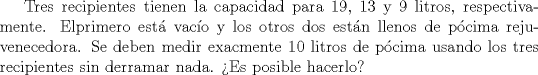 TEX: Tres recipientes tienen la capacidad para 19, 13 y 9 litros, respectivamente. Elprimero est vaco y los otros dos estn llenos de pcima rejuvenecedora. Se deben medir exacmente 10 litros de pcima usando los tres recipientes sin derramar nada. Es posible hacerlo?