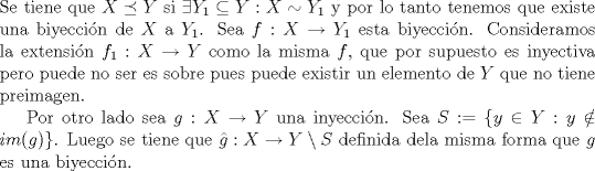 TEX: \noindent Se tiene que  $X\preceq Y$ si $\exists Y_1\subseteq Y: X\sim Y_1$ y por lo tanto tenemos que existe una biyeccin de $X$ a $Y_1$. Sea $f:X\to Y_1$ esta biyeccin. Consideramos la extensin $f_1:X\to Y$ como la misma $f$, que por supuesto es inyectiva pero puede no ser es sobre pues puede existir un elemento de $Y$ que no tiene preimagen.<br /><br />Por otro lado sea $g:X\to Y$ una inyeccin. Sea $S:=\{y\in Y: y\notin im(g) \}$. Luego se tiene que $\hat{g}:X\to Y\setminus S$ definida dela misma forma que $g$ es una biyeccin.