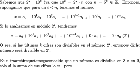 TEX: \noindent Sabemos que $2^k\mid 10^k$ (ya que $10^k=2^k\cdot n$ con $n=5^k\in{\mathbb{Z}}$.<br />Entonces, supongamos que para un $i<n$, tenemos el n\'umero $$x=a_0+10^1a_1+10^2a_2+...+10^{i-1}a_{i-1}+10^ia_i+...+10^na_n$$ Si lo analizamos en m\'odulo $2^i$, tendremos $$x\equiv a_0+10^1a_1+10^2a_2+...+10^{i-1}a_{i-1}+0\cdot a_i+...+0\cdot a_n\ (2^i)$$ O sea, si las \'ultimas $k$ cifras son divisibles en el n\'umero $2^i$, entonces dicho n\'umero ser\'a divisible en $2^i$.\\<br /><br />\noindent Es ultraarchirequetemegaconocido que un n\'umero es divisible en $3$ o en $9$, s\'olo si la suma de sus cifras lo es...pero 