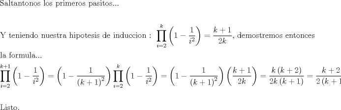 TEX: % MathType!MTEF!2!1!+-<br />% feaagaart1ev2aaatCvAUfeBSjuyZL2yd9gzLbvyNv2CaerbuLwBLn<br />% hiov2DGi1BTfMBaeXatLxBI9gBaerbd9wDYLwzYbItLDharqqtubsr<br />% 4rNCHbGeaGqiVu0Je9sqqrpepC0xbbL8F4rqqrFfpeea0xe9Lq-Jc9<br />% vqaqpepm0xbba9pwe9Q8fs0-yqaqpepae9pg0FirpepeKkFr0xfr-x<br />% fr-xb9adbaqaaeGaciGaaiaabeqaamaabaabaaGceaqabeaacaqGtb<br />% GaaeyyaiaabYgacaqG0bGaaeyyaiaab6gacaqG0bGaae4Baiaab6ga<br />% caqGVbGaae4CaiaabccacaqGSbGaae4BaiaabohacaqGGaGaaeiCai<br />% aabkhacaqGPbGaaeyBaiaabwgacaqGYbGaae4BaiaabohacaqGGaGa<br />% aeiCaiaabggacaqGZbGaaeyAaiaabshacaqGVbGaae4Caiaab6caca<br />% qGUaGaaeOlaaqaaaqaaiaabMfacaqGGaGaaeiDaiaabwgacaqGUbGa<br />% aeyAaiaabwgacaqGUbGaaeizaiaab+gacaqGGaGaaeOBaiaabwhaca<br />% qGLbGaae4CaiaabshacaqGYbGaaeyyaiaabccacaqGObGaaeyAaiaa<br />% bchacaqGVbGaaeiDaiaabwgacaqGZbGaaeyAaiaabohacaqGGaGaae<br />% izaiaabwgacaqGGaGaaeyAaiaab6gacaqGKbGaaeyDaiaabogacaqG<br />% JbGaaeyAaiaab+gacaqGUbGaaeiiaiaabQdacaqGGaGaaeiiamaara<br />% habaWaaeWaaeaacaaIXaGaeyOeI0YaaSaaaeaacaaIXaaabaGaamyA<br />% amaaCaaaleqabaGaaGOmaaaaaaaakiaawIcacaGLPaaaaSqaaiaadM<br />% gacqGH9aqpcaaIYaaabaGaam4AaaqdcqGHpis1aOGaeyypa0ZaaSaa<br />% aeaacaWGRbGaey4kaSIaaGymaaqaaiaaikdacaWGRbaaaiaabYcaca<br />% qGGaGaaeizaiaabwgacaqGTbGaae4BaiaabohacaqG0bGaaeOCaiaa<br />% bwgacaqGTbGaae4BaiaabohacaqGGaGaaeyzaiaab6gacaqG0bGaae<br />% 4Baiaab6gacaqGJbGaaeyzaiaabohaaeaacaqGSbGaaeyyaiaabcca<br />% caqGMbGaae4BaiaabkhacaqGTbGaaeyDaiaabYgacaqGHbGaaeOlai<br />% aab6cacaqGUaaabaWaaebCaeaadaqadaqaaiaaigdacqGHsisldaWc<br />% aaqaaiaaigdaaeaacaWGPbWaaWbaaSqabeaacaaIYaaaaaaaaOGaay<br />% jkaiaawMcaaaWcbaGaamyAaiabg2da9iaaikdaaeaacaWGRbGaey4k<br />% aSIaaGymaaqdcqGHpis1aOGaeyypa0ZaaeWaaeaacaaIXaGaeyOeI0<br />% YaaSaaaeaacaaIXaaabaWaaeWaaeaacaWGRbGaey4kaSIaaGymaaGa<br />% ayjkaiaawMcaamaaCaaaleqabaGaaGOmaaaaaaaakiaawIcacaGLPa<br />% aadaqeWbqaamaabmaabaGaaGymaiabgkHiTmaalaaabaGaaGymaaqa<br />% aiaadMgadaahaaWcbeqaaiaaikdaaaaaaaGccaGLOaGaayzkaaaale<br />% aacaWGPbGaeyypa0JaaGOmaaqaaiaadUgaa0Gaey4dIunakiabg2da<br />% 9maabmaabaGaaGymaiabgkHiTmaalaaabaGaaGymaaqaamaabmaaba<br />% Gaam4AaiabgUcaRiaaigdaaiaawIcacaGLPaaadaahaaWcbeqaaiaa<br />% ikdaaaaaaaGccaGLOaGaayzkaaWaaeWaaeaadaWcaaqaaiaadUgacq<br />% GHRaWkcaaIXaaabaGaaGOmaiaadUgaaaaacaGLOaGaayzkaaGaeyyp<br />% a0ZaaSaaaeaacaWGRbWaaeWaaeaacaWGRbGaey4kaSIaaGOmaaGaay<br />% jkaiaawMcaaaqaaiaaikdacaWGRbWaaeWaaeaacaWGRbGaey4kaSIa<br />% aGymaaGaayjkaiaawMcaaaaacqGH9aqpdaWcaaqaaiaadUgacqGHRa<br />% WkcaaIYaaabaGaaGOmamaabmaabaGaam4AaiabgUcaRiaaigdaaiaa<br />% wIcacaGLPaaaaaaabaaabaGaaeitaiaabMgacaqGZbGaaeiDaiaab+<br />% gacaqGUaaaaaa!F8E2!<br />\[<br />\begin{gathered}<br />  {\text{Saltantonos los primeros pasitos}}... \hfill \\<br />   \hfill \\<br />  {\text{Y teniendo nuestra hipotesis de induccion :  }}\prod\limits_{i = 2}^k {\left( {1 - \frac{1}<br />{{i^2 }}} \right)}  = \frac{{k + 1}}<br />{{2k}}{\text{, demostremos entonces}} \hfill \\<br />  {\text{la formula}}... \hfill \\<br />  \prod\limits_{i = 2}^{k + 1} {\left( {1 - \frac{1}<br />{{i^2 }}} \right)}  = \left( {1 - \frac{1}<br />{{\left( {k + 1} \right)^2 }}} \right)\prod\limits_{i = 2}^k {\left( {1 - \frac{1}<br />{{i^2 }}} \right)}  = \left( {1 - \frac{1}<br />{{\left( {k + 1} \right)^2 }}} \right)\left( {\frac{{k + 1}}<br />{{2k}}} \right) = \frac{{k\left( {k + 2} \right)}}<br />{{2k\left( {k + 1} \right)}} = \frac{{k + 2}}<br />{{2\left( {k + 1} \right)}} \hfill \\<br />   \hfill \\<br />  {\text{Listo}}{\text{.}} \hfill \\ <br />\end{gathered} <br />\]