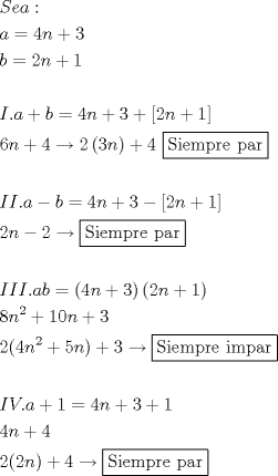 TEX: % MathType!MTEF!2!1!+-<br />% feaafiart1ev1aaatCvAUfeBSjuyZL2yd9gzLbvyNv2CaerbuLwBLn<br />% hiov2DGi1BTfMBaeXatLxBI9gBaerbd9wDYLwzYbItLDharqqtubsr<br />% 4rNCHbGeaGqiVu0Je9sqqrpepC0xbbL8F4rqqrFfpeea0xe9Lq-Jc9<br />% vqaqpepm0xbba9pwe9Q8fs0-yqaqpepae9pg0FirpepeKkFr0xfr-x<br />% fr-xb9adbaqaaeGaciGaaiaabeqaamaabaabaaGceaqabeaacaWGtb<br />% GaamyzaiaadggacaGG6aaabaGaamyyaiabg2da9iaaisdacaWGUbGa<br />% ey4kaSIaaG4maaqaaiaadkgacqGH9aqpcaaIYaGaamOBaiabgUcaRi<br />% aaigdaaeaaaeaacaWGjbGaaiOlaiaadggacqGHRaWkcaWGIbGaeyyp<br />% a0JaaGinaiaad6gacqGHRaWkcaaIZaGaey4kaSYaamWaaeaacaaIYa<br />% GaamOBaiabgUcaRiaaigdaaiaawUfacaGLDbaaaeaacaaI2aGaamOB<br />% aiabgUcaRiaaisdacqGHsgIRcaaIYaWaaeWaaeaacaaIZaGaamOBaa<br />% GaayjkaiaawMcaaiabgUcaRiaaisdacaqGGaWaauIhaeaacaqGtbGa<br />% aeyAaiaabwgacaqGTbGaaeiCaiaabkhacaqGLbGaaeiiaiaabchaca<br />% qGHbGaaeOCaaaaaeaaaeaacaWGjbGaamysaiaac6cacaWGHbGaeyOe<br />% I0IaamOyaiabg2da9iaaisdacaWGUbGaey4kaSIaaG4maiabgkHiTm<br />% aadmaabaGaaGOmaiaad6gacqGHRaWkcaaIXaaacaGLBbGaayzxaaaa<br />% baGaaGOmaiaad6gacqGHsislcaaIYaGaeyOKH46aauIhaeaacaqGtb<br />% GaaeyAaiaabwgacaqGTbGaaeiCaiaabkhacaqGLbGaaeiiaiaabcha<br />% caqGHbGaaeOCaaaaaeaaaeaacaWGjbGaamysaiaadMeacaGGUaGaam<br />% yyaiaadkgacqGH9aqpdaqadaqaaiaaisdacaWGUbGaey4kaSIaaG4m<br />% aaGaayjkaiaawMcaamaabmaabaGaaGOmaiaad6gacqGHRaWkcaaIXa<br />% aacaGLOaGaayzkaaaabaGaaGioaiaad6gadaahaaWcbeqaaiaaikda<br />% aaGccqGHRaWkcaaIXaGaaGimaiaad6gacqGHRaWkcaaIZaaabaGaaG<br />% OmaiaacIcacaaI0aGaamOBamaaCaaaleqabaGaaGOmaaaakiabgUca<br />% RiaaiwdacaWGUbGaaiykaiabgUcaRiaaiodacqGHsgIRdaqjEaqaai<br />% aabofacaqGPbGaaeyzaiaab2gacaqGWbGaaeOCaiaabwgacaqGGaGa<br />% aeyAaiaab2gacaqGWbGaaeyyaiaabkhaaaaabaaabaGaamysaiaadA<br />% facaGGUaGaamyyaiabgUcaRiaaigdacqGH9aqpcaaI0aGaamOBaiab<br />% gUcaRiaaiodacqGHRaWkcaaIXaaabaGaaGinaiaad6gacqGHRaWkca<br />% aI0aaabaGaaGOmaiaacIcacaaIYaGaamOBaiaacMcacqGHRaWkcaaI<br />% 0aGaeyOKH46aauIhaeaacaqGtbGaaeyAaiaabwgacaqGTbGaaeiCai<br />% aabkhacaqGLbGaaeiiaiaabchacaqGHbGaaeOCaaaaaeaaaaaa!D4A0!<br />\[<br />\begin{gathered}<br />  Sea: \hfill \\<br />  a = 4n + 3 \hfill \\<br />  b = 2n + 1 \hfill \\<br />   \hfill \\<br />  I.a + b = 4n + 3 + \left[ {2n + 1} \right] \hfill \\<br />  6n + 4 \to 2\left( {3n} \right) + 4{\text{ }}\boxed{{\text{Siempre par}}} \hfill \\<br />   \hfill \\<br />  II.a - b = 4n + 3 - \left[ {2n + 1} \right] \hfill \\<br />  2n - 2 \to \boxed{{\text{Siempre par}}} \hfill \\<br />   \hfill \\<br />  III.ab = \left( {4n + 3} \right)\left( {2n + 1} \right) \hfill \\<br />  8n^2  + 10n + 3 \hfill \\<br />  2(4n^2  + 5n) + 3 \to \boxed{{\text{Siempre impar}}} \hfill \\<br />   \hfill \\<br />  IV.a + 1 = 4n + 3 + 1 \hfill \\<br />  4n + 4 \hfill \\<br />  2(2n) + 4 \to \boxed{{\text{Siempre par}}} \hfill \\<br />   \hfill \\ <br />\end{gathered} <br />\]<br />