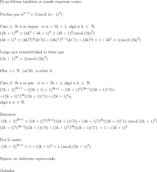 TEX: \[<br />\begin{gathered}<br />  {\text{El problema tambien se puede expresar como:}} \hfill \\<br />   \hfill \\<br />  {\text{Probar que n}}^{n - 1}  \equiv 1(\bmod {\text{ (n - 1)}}^2 ) \hfill \\<br />   \hfill \\<br />  {\text{Caso 1: Si n es impar }} \Rightarrow {\text{n = 2k + 1, alg\'u n k }} \in {\text{ N}}{\text{.}} \hfill \\<br />  {\text{(2k + 1)}}^{2k}  \equiv (4k^2  + 4k + 1)^k  \equiv (4k + 1)^k (\bmod {\text{ (2k)}}^2 ) \hfill \\<br />  (4k + 1)^k  \equiv (4k)^0 1^k (kC0) + (4k)^1 1^{k - 1} (kC1) + (4k)^2 t \equiv 1 + 4k^2  \equiv 1(\bmod {\text{ (2k)}}^2 ) \hfill \\<br />   \hfill \\<br />  {\text{Luego por transitividad se tiene que}} \hfill \\<br />  {\text{(2k + 1)}}^{2k}  \equiv 1(\bmod {\text{ (2k)}}^2 ) \hfill \\<br />   \hfill \\<br />  {\text{Obs: t}} \in {\text{N}}{\text{.  (}}aCb{\text{): a sobre b}}{\text{.}} \hfill \\<br />   \hfill \\<br />  {\text{Caso 2: Si n es par }} \Rightarrow {\text{n = 2k + 2, alg\'u n k }} \in {\text{ N}}{\text{.}} \hfill \\<br />  {\text{(2k + 2)}}^{2k + 1}  = ((2k + 1) + 1)^{2k + 1}  = (2k + 1)^0 1^{2k + 1} ((2k + 1)C0) +  \hfill \\<br />   + (2k + 1)^1 1^{2k} ((2k + 1)C1) + (2k + 1)^2 u, \hfill \\<br />  {\text{alg\'u n }}u{\text{ }} \in {\text{N}}{\text{.}} \hfill \\<br />   \hfill \\<br />  {\text{Entonces}} \hfill \\<br />  {\text{ (2k + 2)}}^{2k + 1}  \equiv (2k + 1)^0 1^{2k + 1} ((2k + 1)C0) + (2k + 1)^1 1^{2k} ((2k + 1)C1){\text{ }}(\bmod {\text{ (2k + 1)}}^2 ) \hfill \\<br />  (2k + 1)^0 1^{2k + 1} ((2k + 1)C0) + (2k + 1)^1 1^{2k} ((2k + 1)C1){\text{ }} = 1 + (2k + 1)^2  \hfill \\<br />   \hfill \\<br />  {\text{Por lo tanto}} \hfill \\<br />  {\text{ (2k + 2)}}^{2k + 1}  \equiv 1 + (2k + 1)^2  \equiv 1{\text{ }}(\bmod {\text{ (2k + 1)}}^2 ) \hfill \\<br />   \hfill \\<br />  {\text{Espero no haberme equivocado}}  \hfill \\<br />   \hfill \\<br />  Saludos \hfill \\ <br />\end{gathered} <br />\]