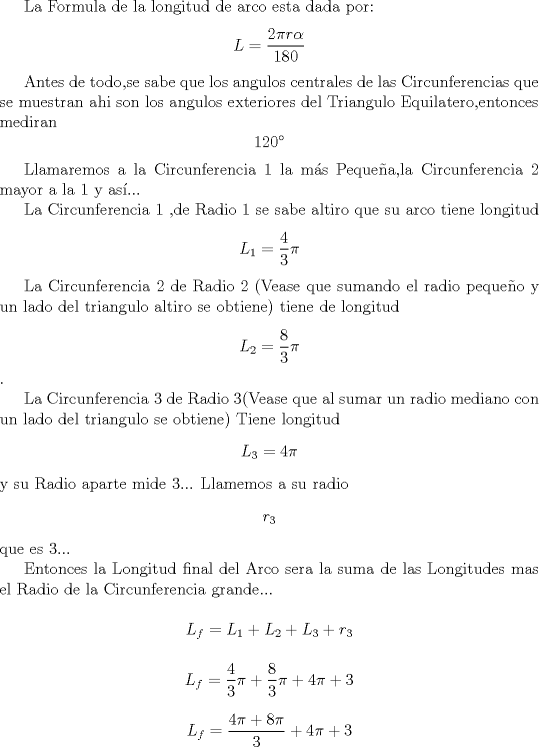 TEX: La Formula de la longitud de arco esta dada por:<br />\[L=\frac{2\pi r\alpha }{180}\]<br /><br />Antes de todo,se sabe que los angulos centrales de las Circunferencias que se muestran ahi son los angulos exteriores del Triangulo Equilatero,entonces mediran \[120^{\circ}\]<br /><br />Llamaremos a la Circunferencia 1 la ms Pequea,la Circunferencia 2 mayor a la 1 y as...<br /><br />La Circunferencia 1 ,de Radio 1 se sabe altiro que su arco tiene longitud\[L_{1}=\frac{4}{3}\pi \]<br /><br /><br />La Circunferencia 2 de Radio 2 (Vease que sumando el radio pequeo y un lado del triangulo altiro se obtiene) tiene de longitud \[L_{2}=\frac{8}{3}\pi \]<br /> .<br /><br />La Circunferencia 3 de Radio 3(Vease que al sumar un radio mediano con un lado del triangulo se obtiene) Tiene longitud \[L_{3}=4\pi \]y su Radio aparte mide 3... Llamemos a su radio \[r_{3}\] que es 3...<br /><br /><br />Entonces la Longitud final del Arco sera la suma de las Longitudes mas el Radio de la Circunferencia grande...<br /><br />\[L_{f}=L_{1}+L_{2}+L_{3}+r_{3}\]<br /><br /><br />\[L_{f}=\frac{4}{3}\pi +\frac{8}{3}\pi +4\pi +3\]<br /><br />\[L_{f}=\frac{4\pi+8\pi}{3}  +4\pi +3\]<br />