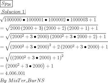 TEX: \[<br />\begin{gathered}<br />  \boxed{Sp_{26} } \hfill \\<br />  \left. {\underline {\, <br /> {Solucion{\text{ }}1} \,}}\! \right|  \hfill \\<br />  \sqrt {1000000 \bullet 1000001 \bullet 1000002 \bullet 1000003 + 1}  \hfill \\<br />   = \sqrt {2000\left( {2000 + 3} \right)\left( {2000 + 2} \right)\left( {2000 + 1} \right) + 1}  \hfill \\<br />   = \sqrt {\left( {2000^2  + 3 \bullet 2000} \right)\left( {2000^2  + 3 \bullet 2000 + 2} \right) + 1}  \hfill \\<br />   = \sqrt {\left( {2000^2  + 3 \bullet 2000} \right)^2  + 2\left( {2000^2  + 3 \bullet 2000} \right) + 1}  \hfill \\<br />   = \sqrt {\left( {\left( {2000^2  + 3 \bullet 2000} \right) + 1} \right)^2 }  \hfill \\<br />   = \left( {2000^2  + 3 \bullet 2000} \right) + 1 \hfill \\<br />   = 4.006.001 \hfill \\<br />  By{\text{ }}MisTer\_BurNS \hfill \\ <br />\end{gathered} <br />\]