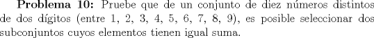 TEX: \textbf {Problema 10:} Pruebe que de un conjunto de diez nmeros distintos de dos dgitos (entre $1$, $2$, $3$, $4$, $5$, $6$, $7$, $8$, $9$), es posible seleccionar dos subconjuntos cuyos elementos tienen igual suma.