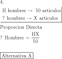 TEX: \[<br />\begin{gathered}<br />  4. \hfill \\<br />  \left. {\underline {\, <br /> \begin{gathered}<br />  {\text{H hombres}} \to {\text{ 50 articulos}} \hfill \\<br />  {\text{? hombres}} \to X{\text{ articulos}} \hfill \\ <br />\end{gathered}  \,}}\! \right|  \hfill \\<br />  {\text{Proporcion Directa}} \hfill \\<br />  {\text{? Hombres =  }}\frac{{{\text{HX}}}}<br />{{{\text{50}}}} \hfill \\<br />   \hfill \\<br />  \boxed{{\text{Alternativa A}}} \hfill \\ <br />\end{gathered} <br />\]