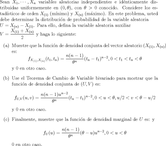 TEX: \noindent<br />Sean $X_1, \cdots, X_n$ variables aleatorias independientes e idnticamente distribuidas uniformemente en $(0, \theta)$, con $\theta > 0$ conocido. Considere los estadsticos de orden $X_{(1)}$ (mnimo) y $X_{(n)}$ (mximo). En este problema, usted debe determinar la distribucin de probabilidad de la variable aleatoria \\$U = X_{(n)}-X_{(1)}$. Para ello, defina la variable aleatoria auxiliar \\$V = \dfrac{X_{(1)}+X_{(n)}}{2}$ y haga lo siguiente:<br />\begin{enumerate}<br />\item[(a)] Muestre que la funcin de densidad conjunta del vector aleatorio $(X_{(1)}, X_{(n)})$ es:<br />$$f_{X_{(1)},X_{(n)}}(t_1, t_n) = \dfrac{n(n-1)}{\theta^n}(t_n-t_1)^{n-2}, 0 < t_1 < t_n < \theta$$<br />y $0$ en otro caso.<br />\item[(b)] Use el Teorema de Cambio de Variable bivariado para mostrar que la funcin de densidad conjunta de $(U,V)$ es:<br />$$f_{U,V}(u,v) = \dfrac{n(n-1)u^{n-2}}{\theta^n}(t_n-t_1)^{n-2}, 0 < u < \theta, u/2 < v < \theta - u/2$$<br />y $0$ en otro caso.<br />\item[©] Finalmente, muestre que la funcin de densidad marginal de $U$ es:<br />y $$f_U(u) = \dfrac{n(n-1)}{\theta^n}(\theta-u)u^{n-2}, 0 < u <\theta$$<br />$0$ en otro caso.<br />\end{enumerate}<br />