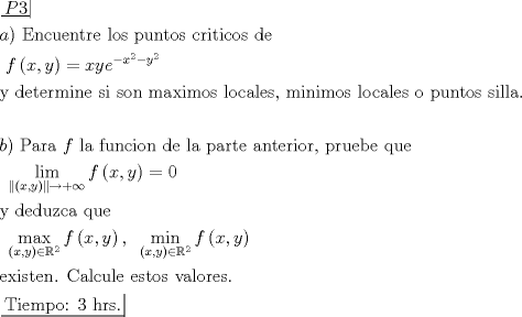 TEX: \[\begin{gathered}<br />  \left. {\underline {\, <br /> {P3} \,}}\! \right|  \hfill \\<br />  a){\text{ Encuentre los puntos criticos de}} \hfill \\<br />  {\text{                              }}f\left( {x,y} \right) = xy{e^{ - {x^2} - {y^2}}} \hfill \\<br />  {\text{y determine si son maximos locales}}{\text{, minimos locales o puntos silla}}{\text{.}} \hfill \\<br />   \hfill \\<br />  b){\text{ Para }}f{\text{ la funcion de la parte anterior}}{\text{, pruebe que}} \hfill \\<br />  {\text{                             }}\mathop {\lim }\limits_{\left\| {\left( {x,y} \right)} \right\| \to  + \infty } f\left( {x,y} \right) = 0 \hfill \\<br />  {\text{y deduzca que}} \hfill \\<br />  {\text{                          }}\mathop {\max }\limits_{\left( {x,y} \right) \in {\mathbb{R}^2}} f\left( {x,y} \right),\;\;\mathop {\min }\limits_{\left( {x,y} \right) \in {\mathbb{R}^2}} f\left( {x,y} \right) \hfill \\<br />  {\text{existen}}{\text{. Calcule estos valores}}{\text{.}} \hfill \\<br />  \left. {\underline {\, <br /> {{\text{Tiempo: 3 hrs}}{\text{.}}} \,}}\! \right|  \hfill \\ <br />\end{gathered} \]<br />