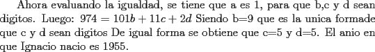 TEX:  Ahora evaluando la igualdad, se tiene que a es 1, para que b,c y d sean digitos. <br />Luego:<br />$974 = 101b + 11c + 2d$  Siendo b=9 que es la unica formade que c y d sean digitos<br />De igual forma se obtiene que c=5 y d=5.<br />El anio en que Ignacio nacio es 1955. 